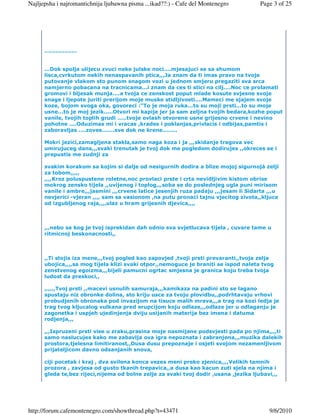 Najljepsha i najromantichnija ljubawna pisma ...ikad??:) - Cafe del Montenegro        Page 3 of 25




      ..................


      ...Dok spolja ulijecu zvuci neke julske noci....mjesajuci se sa shumom
      lisca,cvrkutom nekih nenaspavanih ptica,,,Ja znam da ti imas pravo na tvoje
      putovanje vlakom sto punom snagom vozi u jednom smjeru pregaziti sva srca
      namjerno pobacana na tracnicama...i znam da ces ti stici na cilj....Noc ce prolamati
      gromovi i bljesak munja....a tvoja ce zenskost poput mlade kosute svjesne svoje
      snage i ljepote juriti prerijom moje muske stidljivosti....Mameci me sjajem svoje
      koze, bojom svoga oka, govoreci :"To je moja ruka...to su moji prsti...to su moje
      usne...to je moj jezik.....Otvori mi kapije jer ja sam zeljna tvojih bedara,kozhe poput
      vanile, tvojih toplih grudi .....tvoje ovlash otvorene usne grijesno crvene i nevino
      pohotne ....Oduzimas mi i vracas ,krades i poklanjas,privlacis i odbijas,pamtis i
      zaboravljas ....zoves.......sve dok ne krene........

      Mokri jezici,zamagljena stakla,samo naga koza i ja ,,,skidanje tragova vec
      umirujuceg dana,,,svaki trenutak je tvoj dok me pogledom dodirujes ,,okreces se i
      prepustis me zudnji za

      svakim korakom sa kojim si dalje od nesigurnih dodira a blize mojoj sigurnojá zelji
      za tobom,,,,,
      ,,,,Kroz poluspustene roletne,noc provlaci prste i crta nevidljivim kistom obrise
      mokrog zensko tijela ,,uvijenog i toplog,,,soba se do poslednjeg ugla puni mirisom
      vanile i ambre,,,jasmini ,,,crvene latice jesenjih ruza padaju ,,,jesam li Sidarta ,,,u
      nevjerici -vjeran ,,,, sam sa vasionom ,na putu pronaci tajnu vjecitog zivota,,kljuce
      od izgubljenog raja,,,,ulaz u hram grijesnih djevica,,,,



      ,,,nebo sa kog je tvoj isprekidan dah odnio sva svjetlucava tijela , cuvare tame u
      ritmicnoj beskonacnosti,,



      ,,Ti stojis iza mene,,,tvoj pogled kao zapovjed ,tvoji prsti prevaranti,,tvoja zelja
      ubojica,,,,sa mog tijela klizi svaki otpor,,nemoguce je braniti se ispod naleta tvog
      zenstvenog egoizma,,,bijeli pamucni ogrtac smjesna je granica koju treba tvoja
      ludost da preskoci,,

      ,,,,,,Tvoj prsti ,,macevi usnulih samuraja,,,kamikaza na padini sto se lagano
      spustaju niz obronke dolina, sto kriju usce za tvoju plovidbu,,podrhtavaju vrhovi
      probudjenih obronaka pod invazijom na tisuce malih mrava,,,a trag na kozi ledja je
      trag tvog kljucalog vulkana pred erupcijom koju odlaze,,,odlaze jer u odlaganju je
      zagonetka i uspjeh ujedinjenja dviju usijanih materija bez imena i datuma
      rodjenja,,,

      ,,,Ispruzeni prsti vise u zraku,prasina moje nasmijane podsvjesti pada po njima,,,,ti
      samo naslucujes kako me zabavlja ova igra nepoznata i zabranjena,,,muzika dalekih
      prostora,tjelesna limitiranost,,Dusa dusu prepoznaje i osjeti svojom nezamenljivom
      prijateljicom davno odsanjanih snova,

      ciji pocetak i kraj , dva svilena konca vezes meni preko zjenica,,,,Velikih tamnih
      prozora , zavjesa od gusto tkanih trepavica,,a dusa kao kacun zuti sjela na njima i
      gleda te,bez rijeci,nijema od bolne zelje za svaki tvoj dodir ,usana ,jezika ljubavi,,,




http://forum.cafemontenegro.com/showthread.php?t=43471                                   9/6/2010
 