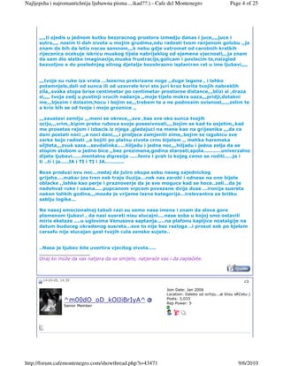 Najljepsha i najromantichnija ljubawna pisma ...ikad??:) - Cafe del Montenegro                  Page 4 of 25




      ,,,,ti sjedis u jednom kutku bezzracnog prostora izmedju danas i juce,,,,juce i
      sutra,,,, nosim ti dah zivota u mojim grudima,odu radosti tvom ranjenom golubu ,,ja
      znam da bih da letis nocas samnom,,,k nebu gdje vatromet od carobnih kratkih
      rijecenica ocekuje iskricu muskog tijela nabrijeklog od sjemena vjecnosti,,,ja znam
      da sam dio slatke imaginacije,muske frustracije,golicam i povlacim te,naizgled
      bezvoljno a do poslednjeg sitnog djetalja bezobrazno isplaniran rat u ime ljubavi,,,,


      ,,,tvoje su ruke iza vrata ...lezerno prekrizane noge ,,duge lagane , i lahko
      potamnjele,dali od sunca ili od uzavrele krvi sto juri kroz korita tvojih nabreklih
      zila,,svaka stopa brise centimetar po centimetar prostorne distance,,,blizi si ,draza
      si,,,, tvoja zedj u pustinji vrucih nadanja ,,moje tijelo mokra oaza,,,pridji,dotakni
      me,,,bjezim i dolazim,hocu i bojim se,,,trebam te a ne podnosim ovisnost,,,,,zelim te
      a krio bih se od tvoje i moje groznice ,,

      ,,,zaustavi zemlju ,,,meni se okrece,,,sve ,bas sve oko sunca tvojih
      ociju,,,vrim,,kipim preko rubova svoje posesivnosti,,,,bojim se kad te osjetim,,kad
      me prosetas rajom i izbacis iz njega ,gledajuci na mene kao na grijesnika ,,,da ce
      dani postati noci ,,a noci dani,,,,i proljeca zamjeniti zime,,bojim se izgubicu sve
      zarke boje radosti ,,a bojiti po platnu zivota crno bijelom ,, mehka haremska
      siljteta,,,zvuk saza...sevdalinka.....hiljadu i jedna noc,,,hiljadu i jedna zelja da se
      stopim stobom u jedno bice ,,bez prezimena,godina starosti,spola...........univerzalno
      dijete ljubavi......mentalna digresija .....fenix i prah iz kojeg cemo se roditi.....ja i
      ti ..ti i ja.....JA i TI i TI i JA............

      Boze produzi ovu noc...nedaj da jutro okupa sobu naseg zajednickog
      grijeha....makar jos tren nek traje iluzija...nek nas zarobi i odnese na one bijele
      oblacke ,,lahke kao perje i praznoverje da je sve moguce kad se hoce..zeli...da je
      nadohvat ruke i usana.....pupcanom vrpcom povezane dvije duse ...ironija susreta
      nakon tolikih godina,,,mozda je vrijeme lazna kategorija...irelevantna za britku
      sablju logike...

      Na nasoj emocionalnoj tabuli razi su samo nasa imena i znam da slova gore
      plamenom ljubavi , da nasi susreti nisu slucajni....nasa soba u kojoj smo ostavili
      miris ekstaze ....u uglovima Venusova saptanja.....na plafonu kapljice nostalgije na
      datum buduceg ukradenog susreta...sve to nije bez razloga ..i prosut sok po bjelom
      carsafu nije slucajan gest tvojih cula zenske sujete..


      ..Nasa je ljubav bila uvertira vjecitog zivota.....
      __________________
      Onaj ko može da vas natjera da se smijete, natjeraće vas i da zaplačete.



       14-04-09, 14:39                                                                                  #3

                                                              Join Date: Jan 2006
                                                              Location: Daleko od ochiju...al blizu sRCetu:)
                                                              Posts: 3,033
                  ^m00dO_oD_kOlJiBrIyA^                       Rep Power: 5
                  Senior Member




http://forum.cafemontenegro.com/showthread.php?t=43471                                               9/6/2010
 