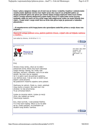 Najljepsha i najromantichnija ljubawna pisma ...ikad??:) - Cafe del Montenegro           Page 6 of 25




      Kaos i placu njegove slijepe oci.A kod nas je tisina i svijetlo,i toplina i radost;nesto
      veselo,nesto djetinje nevino kao leptir-prse oko nas;mi se priljubili jedno uz
      drugo,prislonili glavu do glave pa citamo lijepu knjigu;osjecam kako kuca tanka
      zilica u tvojoj njeznoj slepocnici,cujem kako zivis,a ti cujes kako zivim ja,tvoj
      smjesak radja se meni na licu prije nego tebi,odgovaras cutke na moje pitanje bez
      rijeci...Tvoje misli i moje misli dva su krila iste ptice koja je potonula u nebesko
      plavetnilo...


      ...O nezaboravne oci!U koga,kamo ste upravljene sada?Ko prima u svoju dusu vas
      pogled?...
      __________________
      Napraviti uslugu jednom srcu, jednim jedinim činom, vrijedi više od hiljadu naklona
      u molitvi...

      Last edited by Artemis; 16-04-09 at 00:35.




       16-04-09, 01:08                                                                          #5

                                                                                 Join Date: May 2007
                                                                                 Location: US
                     Mojsije                                                     Posts: 7,227
                     Senior Member                                               Rep Power: 12




      Kroj

      Ukrascu tvoju senku, obuci je na sebe i
      pokazivati svima. Bices moj nacin odevanja
      svega neznog i tajnog. Pa i onda, kad
      dotrajes, iskrzanu, izbledelu, necu te sa sebe
      skidati. Na meni ces se raspasti.
      Jer ti si jedini nacin da pokrijem golotinju
      ove detinje duse. I da se vise ne stidim pred
      biljem i pred pticama.
      Na poderanim mestima zajedno cemo plakati.

      Zashivacu te vetrom. Posle cu, znam, pobrkati
      moju kozhu s tvojom. Ne znam da li me
      shvatas: to nije prozimanje.
      To je umivanje tobom.

      Ljubav je ciscenje nekim. Ljubav je neciji
      miris, sav izatkan po nama.
      Tetoviranje mastom.

      Evo, silazi sumrak, i svet postaje hladniji.
      Ti si moj nacin toplog. Obuci cu te na sebe
      da se, ovako pokipeo, ne prehladim od
      studeni svog straha i samoce.




http://forum.cafemontenegro.com/showthread.php?t=43471                                       9/6/2010
 