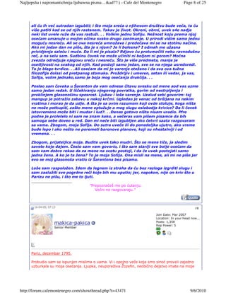 Najljepsha i najromantichnija ljubawna pisma ...ikad??:) - Cafe del Montenegro               Page 8 of 25




      ali ću ih već sutradan izgubiti; i što moja sreća u njihovom društvu bude veća, to ću
      više patiti kad se od njih rastanem. Takav je život. Okreni, obrni, uvek s4e nadje
      neki list uvele ruže da vas rastuži. . . Volkim jednu Sofiju. Nežnost koju prema njoj
      osećam umanuje u mojim očima svako drugo zanimanje. U prirodi vidim samo jednu
      moguću nesreću. Ali se ova nesreća umnožava i predočava mi se na stotinu načina.
      Ako mi jedan dan ne piše, šta je s njom? Je li bolesna? I odmah me užasna
      prividjenja saleću i muče. Da li mi je pisala? Rdjavo ću protumačiti neku ravnodušnu
      reč, a na selu sam. Sudbinu čovek ne može učiniti ni boljom ni gorom? Moćna
      zvezda odredjuje njegovu sreću i nesreću. Što je više predmeta, manje je
      osetljivosti na svakog od njih. Kad postoji samo jedan, sve se na njega usredsredi.
      To je blago tvrdice. . .Ali osećam da mi je varenje otežano i da sva ova tužna
      filozofija dolazi od pretpanog stomaka. Proždrljiv i umeren, setan ili vedar, ja vas,
      Sofija, volim jednako,samo je boja mog osećanja drukčija. . .

      Poslao sam čoveka u Šaranton da vam odnese čitavu svesku od mene aod vas uzme
      samo jedan redak. U iščekivanju njegovog povratka, gorim od nestrpljenja i
      proklinjem glasonošinu sposrost. Ljubav i loše varenje. Uzalud sebi govorim: taj
      mangup je potražio zabavu u nekoj krčmi. Ugledao je venac od bršljana na nekim
      vratima i morao je da udje. A šta je sa ovim razumom koji ovde stoluje, koga ništa
      ne može potkupiti, zašto mene optužuje a mog slugu oslobadja krivice? Da li čovek
      istovremeno može biti i mudar i lud?. . .Danas gotovo ništa nisam uradio. Pfre
      podne je proletelo ni sam ne znam kako, a večeras vam pišem pisamce da bih
      samoga sebe doveo u red. Dan mi neće biti izgubljen ako četvrt saata razgovaram
      sa vama. Zbogom, moja Sofija. Do sutra uveče ili do ponedeljka ujutro, ako vreme
      bude lepo i ako nešto ne poremeti baronove planove, koji su nhestalniji i od
      vremena. . .

      Zbogom, prijateljice moja. Budite uvek tako mudri. Što se mene tiče, ja sledim
      savete koje dajem. Često sam vam govorio, i što sam stariji sve bolje osećam da
      sam vam dobro rekao da za mene na svetu postoji, i da će uvek postojati samo
      jedna žena. A ko je ta žena? To je moja Sofija. Ona misli na mene, ali mi ne piše jer
      evo se moj glasonoša vratio iz Šarantona bez pisama.

      Loše sam raspoložen. Idem da legnem iz straha da ću bez razloga izgrditi slugu i
      sam zaslužiti sve pogrdne reči koje bih mu uputio; jer, napokon, nije on kriv što u
      Parizu ne pišu, i što me to ljuti.
      __________________
                                     "Prepoznaćeš me po ćutanju.
                                         Večni ne razgovaraju."



       16-04-09, 07:13                                                                              #8

                                                                           Join Date: Mar 2007
                                                                           Location: In your head now...
                                                                           Posts: 1,358
                     makica-pakica                                         Rep Power: 5
                     Senior Member




      Pariz, decembar 1795.

      Probudio sam se ispunjen mislima o vama. Vi i opojno veče koje smo sinoć proveli zajedno
      uzburkala su moja osećanja. Ljupka, neuporediva Žozefin, neobično dejstvo imate na moje




http://forum.cafemontenegro.com/showthread.php?t=43471                                           9/6/2010
 