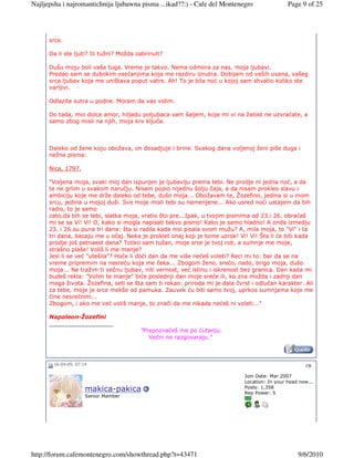 Najljepsha i najromantichnija ljubawna pisma ...ikad??:) - Cafe del Montenegro                 Page 9 of 25




      srce.

      Da li ste ljuti? Ili tužni? Možda zabrinuti?

      Dušu moju boli vaša tuga. Vreme je takvo. Nema odmora za nas, moja ljubavi.
      Predao sam se dubokim osećanjima koja me razdiru iznutra. Dobijam od vaših usana, vašeg
      srca ljubav koja me uništava poput vatre. Ah! To je bila noć u kojoj sam shvatio koliko ste
      varljivi.

      Odlazite sutra u podne. Moram da vas vidim.

      Do tada, mio dolce amor, hiljadu poljubaca vam šaljem, koje mi vi na žalost ne uzvraćate, a
      samo zbog misli na njih, moja krv ključa.



      Daleko od žene koju obožava, on dosadjuje i brine. Svakog dana voljenoj ženi piše duga i
      nežna pisma:

      Nica, 1797.

      "Voljena moja, svaki moj dan ispunjen je ljubavlju prema tebi. Ne prodje ni jedna noć, a da
      te ne grlim u svakom naručju. Nisam popio nijednu šolju čaja, a da nisam prokleo slavu i
      ambiciju koje me drže daleko od tebe, dušo moja... Obožavam te, Žozefino, jedina si u mom
      srcu, jedina u mojoj duši. Sve moje misli tebi su namenjene... Ako usred noći ustajem da bih
      radio, to je samo
      zato,da bih se tebi, slatka moja, vratio što pre...Ipak, u tvojim pismima od 23.i 26. obraćaš
      mi se sa Vi! Vi! O, kako si mogla napisati takvo pismo! Kako je samo hladno! A onda izmedju
      23. i 26.su puna tri dana: šta si radila kada nisi pisala svom mužu? A, mila moja, to "Vi" i ta
      tri dana, bacaju me u očaj. Neka je proklet onaj koji je tome uzrok! Vi! Vi! Šta li će biti kada
      prodje još petnaest dana? Toliko sam tužan, moje srce je tvoj rob, a sumnje me moje,
      strašno plaše! Voliš li me manje?
      Jesi li se već "utešila"? Hoće li doći dan da me više nećeš voleti? Reci mi to: bar da se na
      vreme pripremim na nesreću koja me čeka... Zbogom ženo, srećo, nado, brigo moja, dušo
      moja... Ne tražim ti večnu ljubav, niti vernost, već istinu i iskrenost bez granica. Dan kada mi
      budeš rekla: "Volim te manje" biće poslednji dan moje sreće ili, ko zna možda i zadnji dan
      moga života. Žozefina, seti se šta sam ti rekao: priroda mi je dala čvrst i odlučan karakter. Ali
      za tebe, moje je srce mekše od pamuka. Zauvek ću biti samo tvoj, uprkos sumnjama koje me
      čine nesrećnim...
      Zbogom, i ako me već voliš manje, to znači da me nikada nećeš ni voleti..."

      Napoleon-Žozefini
      __________________
                                         "Prepoznaćeš me po ćutanju.
                                            Večni ne razgovaraju."



       16-04-09, 07:14                                                                                #9

                                                                             Join Date: Mar 2007
                                                                             Location: In your head now...
                                                                             Posts: 1,358
                     makica-pakica                                           Rep Power: 5
                     Senior Member




http://forum.cafemontenegro.com/showthread.php?t=43471                                             9/6/2010
 