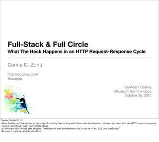 Full-Stack & Full Circle
       What The Heck Happens in an HTTP Request-Response Cycle

       Carina C. Zona
       http://cczona.com/
       @cczona

                                                                                                             Conﬁdent Coding
                                                                                                       Microsoft San Francisco
                                                                                                             October 20, 2012



                                                                                                                                    @cczona



Tuesday, October 23, 12
When Estelle said she wanted to do a day of teaching "everything else" about web development, I knew right away that the HTTP request-response
cycle is something I just _had_ to talk about.
It's the topic that always gets skipped. "Welcome to web development! Let's start at HTML, CSS, and JavaScript!"
We pass it right by. And we shouldn't.
 