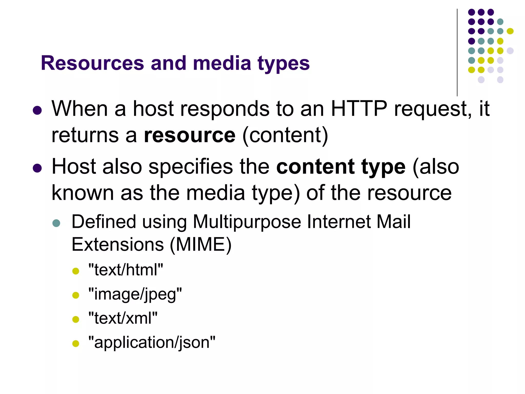 Resources and media types 
 When a host responds to an HTTP request, it 
returns a resource (content) 
 Host also specifies the content type (also 
known as the media type) of the resource 
 Defined using Multipurpose Internet Mail 
Extensions (MIME) 
 "text/html" 
 "image/jpeg" 
 "text/xml" 
 "application/json" 
 