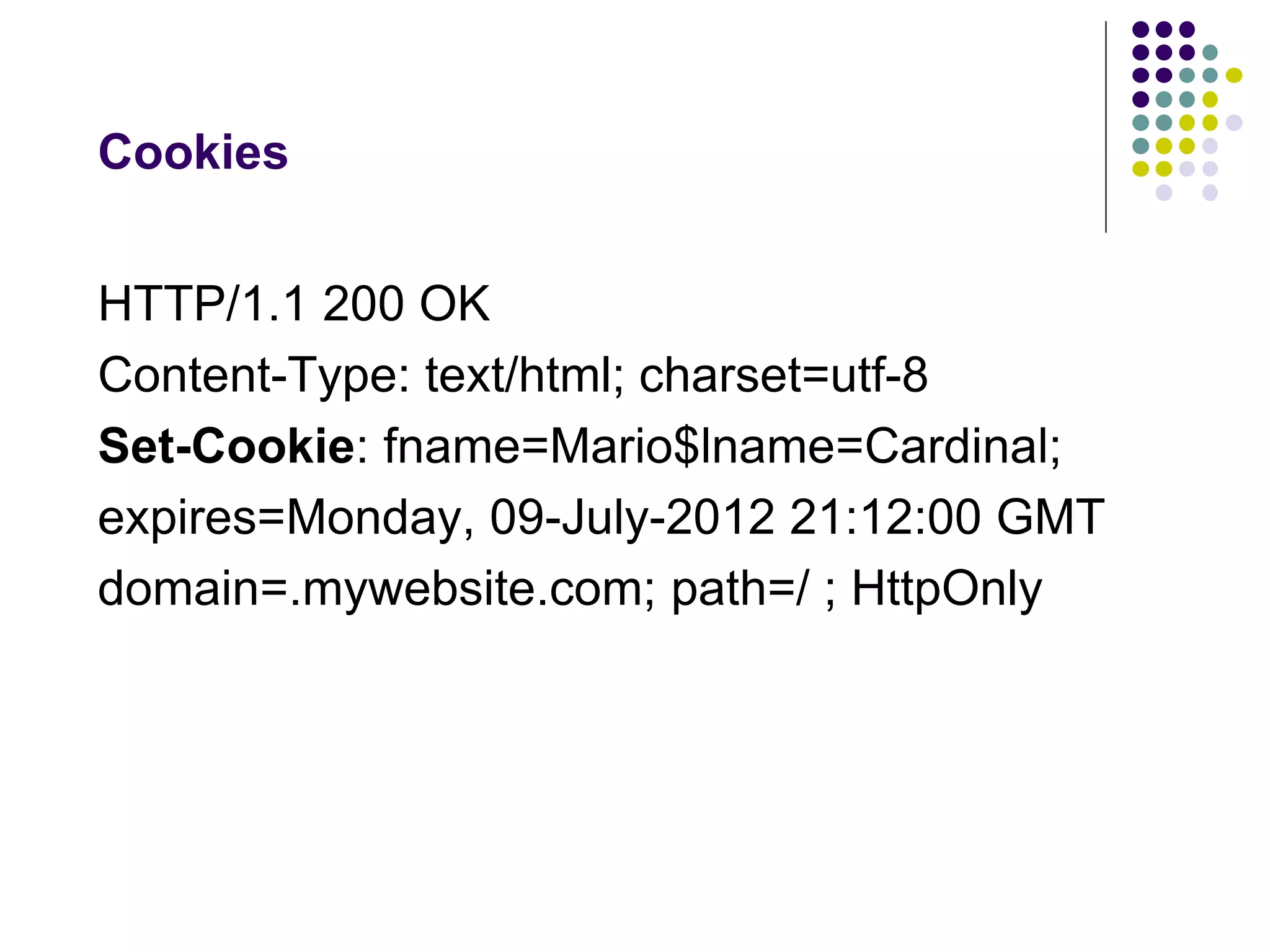 Cookies 
HTTP/1.1 200 OK 
Content-Type: text/html; charset=utf-8 
Set-Cookie: fname=Mario$lname=Cardinal; 
expires=Monday, 09-July-2012 21:12:00 GMT 
domain=.mywebsite.com; path=/ ; HttpOnly 
 