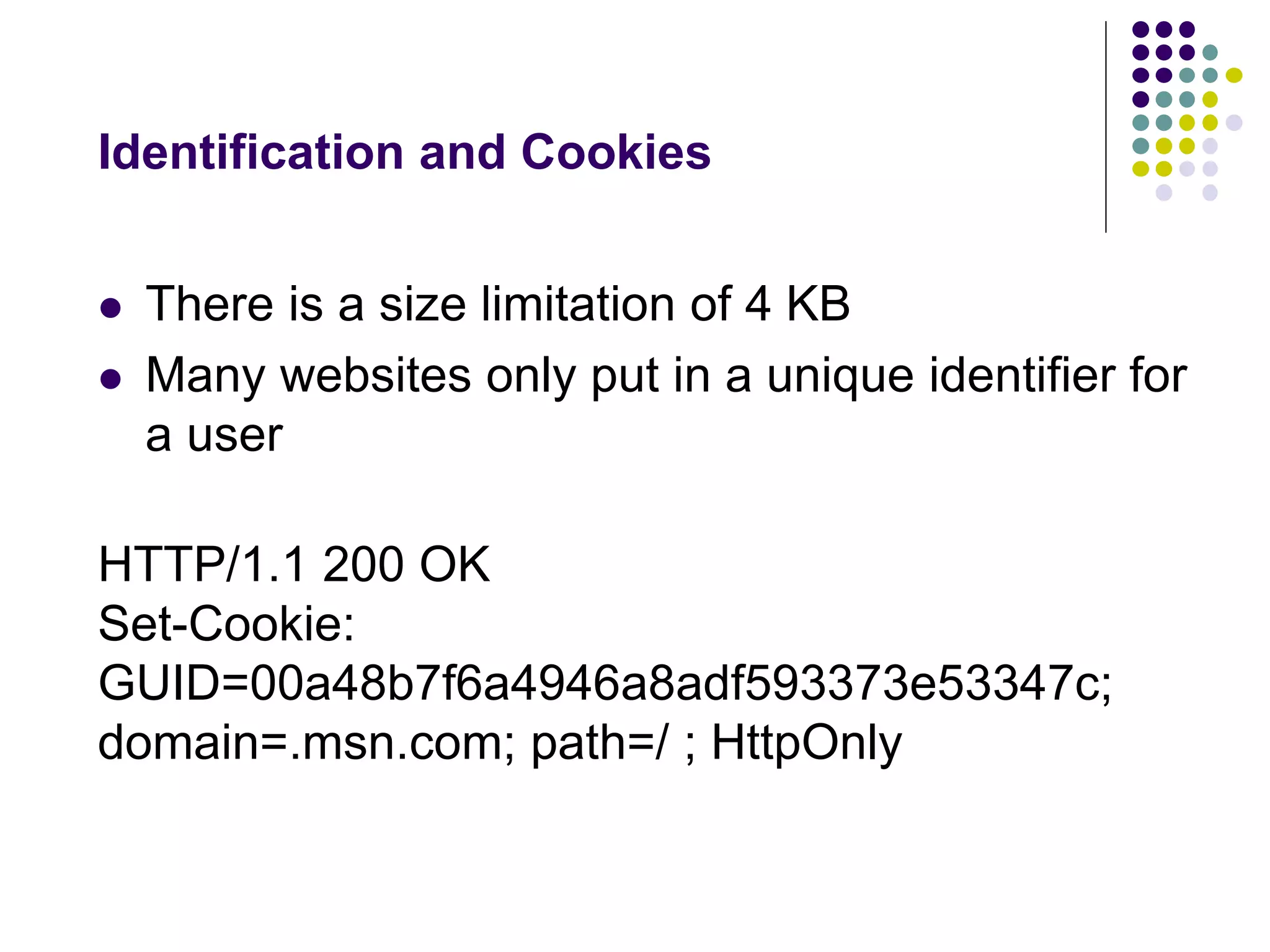 Identification and Cookies 
 There is a size limitation of 4 KB 
 Many websites only put in a unique identifier for 
a user 
HTTP/1.1 200 OK 
Set-Cookie: 
GUID=00a48b7f6a4946a8adf593373e53347c; 
domain=.msn.com; path=/ ; HttpOnly 
 