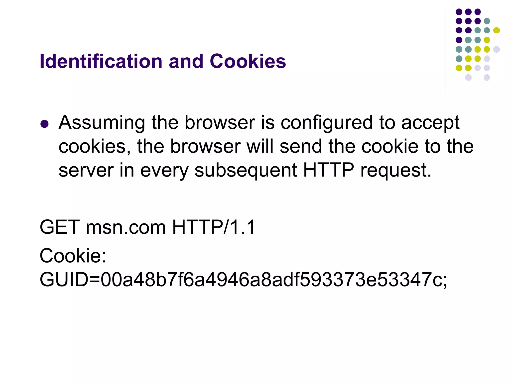 Identification and Cookies 
 Assuming the browser is configured to accept 
cookies, the browser will send the cookie to the 
server in every subsequent HTTP request. 
GET msn.com HTTP/1.1 
Cookie: 
GUID=00a48b7f6a4946a8adf593373e53347c; 
 
