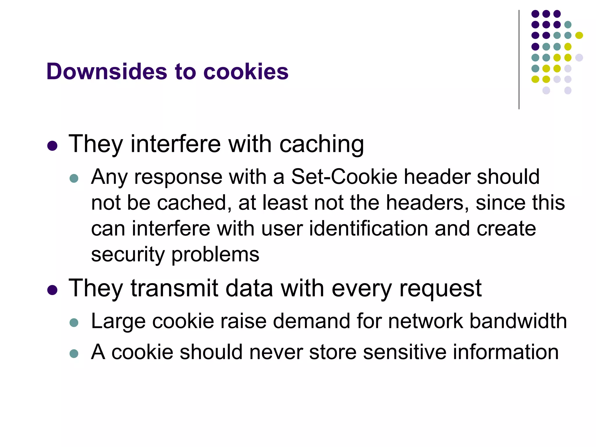 Downsides to cookies 
 They interfere with caching 
 Any response with a Set-Cookie header should 
not be cached, at least not the headers, since this 
can interfere with user identification and create 
security problems 
 They transmit data with every request 
 Large cookie raise demand for network bandwidth 
 A cookie should never store sensitive information 
 