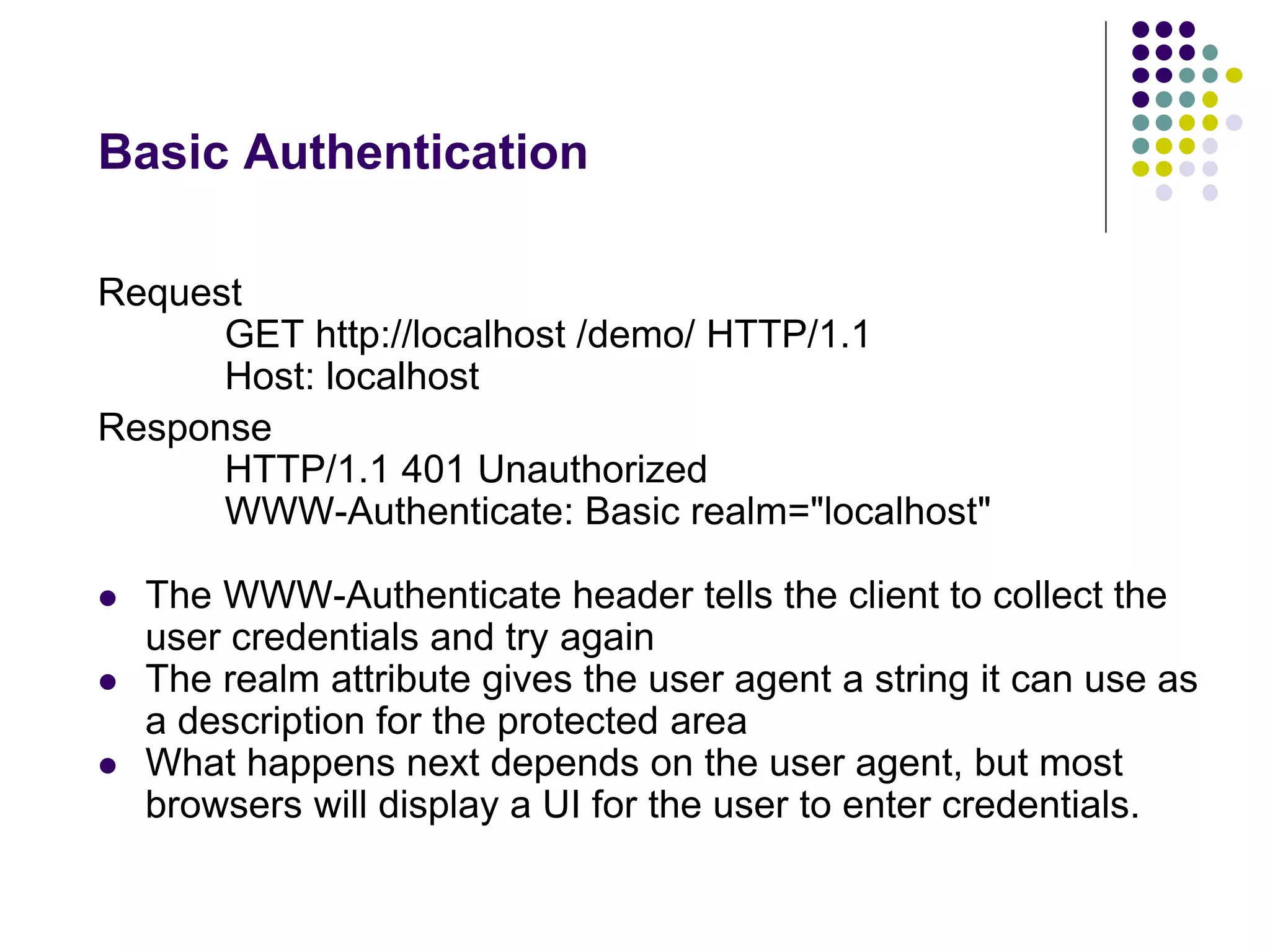 Basic Authentication 
Request 
GET http://localhost /demo/ HTTP/1.1 
Host: localhost 
Response 
HTTP/1.1 401 Unauthorized 
WWW-Authenticate: Basic realm="localhost" 
 The WWW-Authenticate header tells the client to collect the 
user credentials and try again 
 The realm attribute gives the user agent a string it can use as 
a description for the protected area 
 What happens next depends on the user agent, but most 
browsers will display a UI for the user to enter credentials. 
 