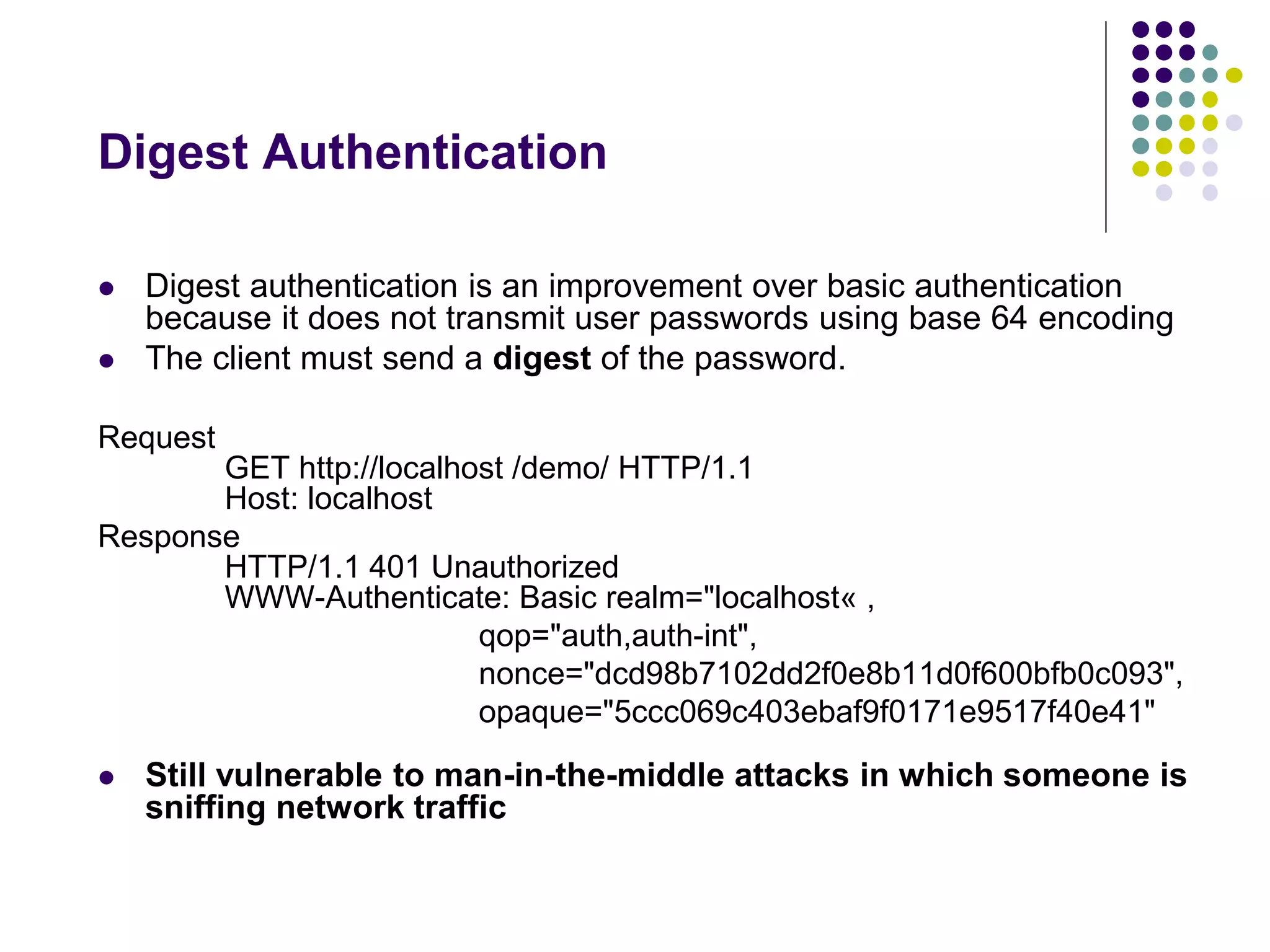 Digest Authentication 
 Digest authentication is an improvement over basic authentication 
because it does not transmit user passwords using base 64 encoding 
 The client must send a digest of the password. 
Request 
GET http://localhost /demo/ HTTP/1.1 
Host: localhost 
Response 
HTTP/1.1 401 Unauthorized 
WWW-Authenticate: Basic realm="localhost« , 
qop="auth,auth-int", 
nonce="dcd98b7102dd2f0e8b11d0f600bfb0c093", 
opaque="5ccc069c403ebaf9f0171e9517f40e41" 
 Still vulnerable to man-in-the-middle attacks in which someone is 
sniffing network traffic 
 