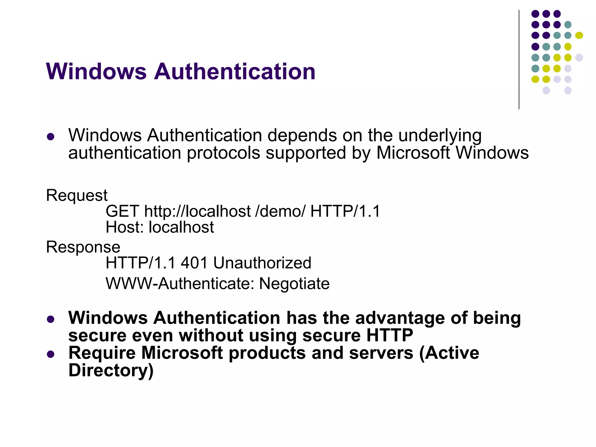 Windows Authentication 
 Windows Authentication depends on the underlying 
authentication protocols supported by Microsoft Windows 
Request 
GET http://localhost /demo/ HTTP/1.1 
Host: localhost 
Response 
HTTP/1.1 401 Unauthorized 
WWW-Authenticate: Negotiate 
 Windows Authentication has the advantage of being 
secure even without using secure HTTP 
 Require Microsoft products and servers (Active 
Directory) 
 