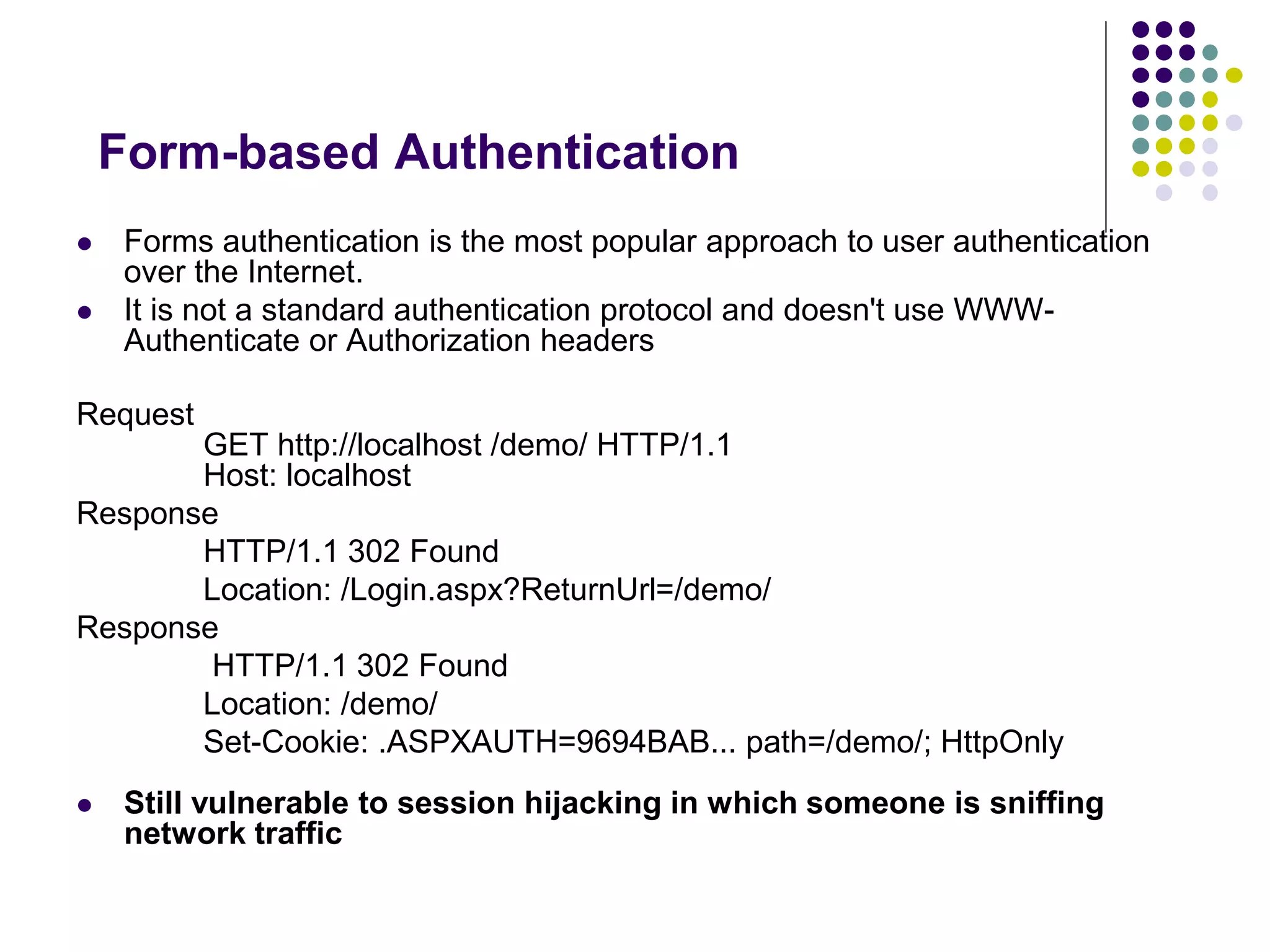 Form-based Authentication 
 Forms authentication is the most popular approach to user authentication 
over the Internet. 
 It is not a standard authentication protocol and doesn't use WWW-Authenticate 
or Authorization headers 
Request 
GET http://localhost /demo/ HTTP/1.1 
Host: localhost 
Response 
HTTP/1.1 302 Found 
Location: /Login.aspx?ReturnUrl=/demo/ 
Response 
HTTP/1.1 302 Found 
Location: /demo/ 
Set-Cookie: .ASPXAUTH=9694BAB... path=/demo/; HttpOnly 
 Still vulnerable to session hijacking in which someone is sniffing 
network traffic 
 