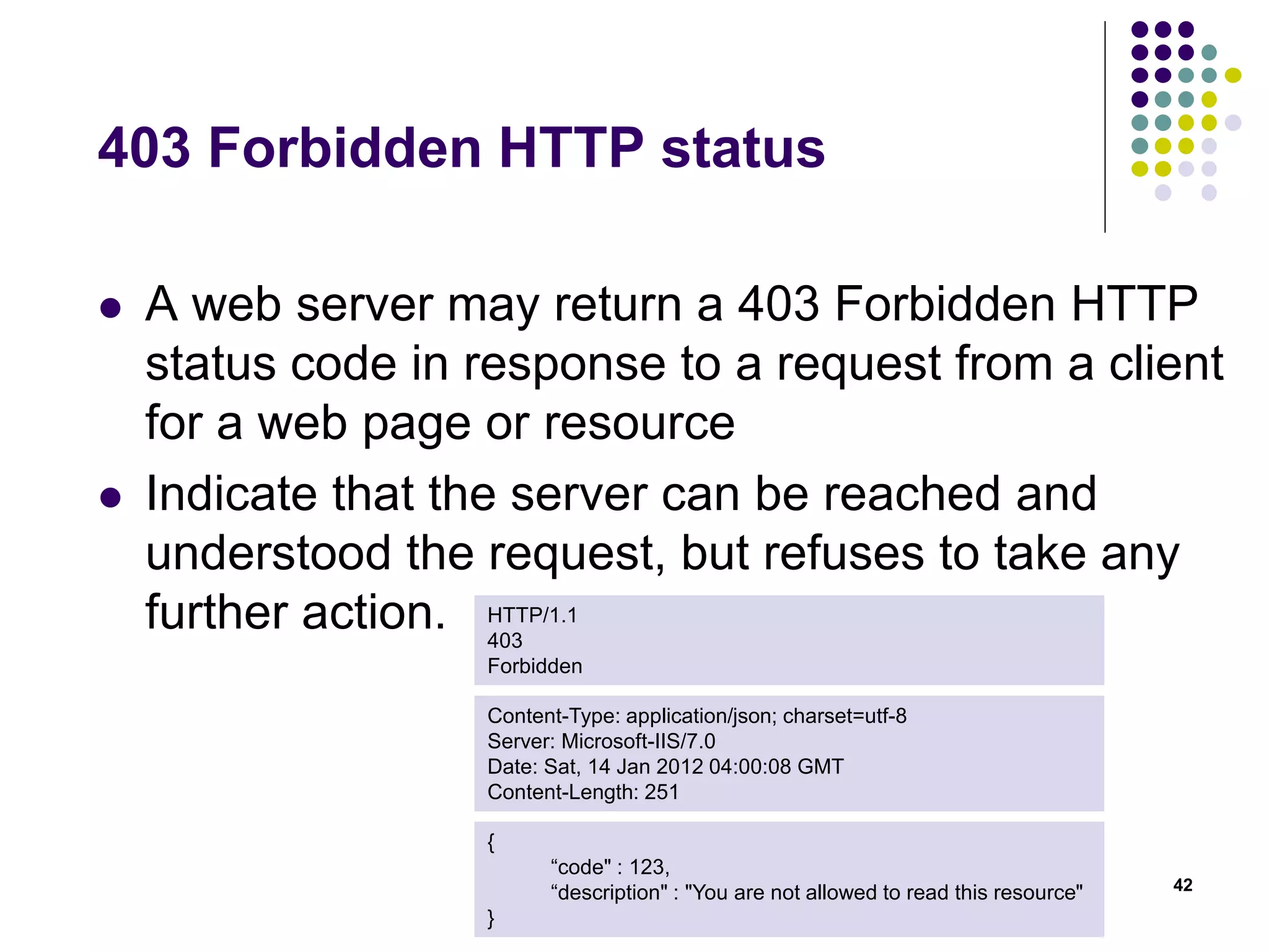 403 Forbidden HTTP status 
 A web server may return a 403 Forbidden HTTP 
status code in response to a request from a client 
for a web page or resource 
 Indicate that the server can be reached and 
understood the request, but refuses to take any 
further action. 
42 
HTTP/1.1 
403 
Forbidden 
Content-Type: application/json; charset=utf-8 
Server: Microsoft-IIS/7.0 
Date: Sat, 14 Jan 2012 04:00:08 GMT 
Content-Length: 251 
{ 
“code" : 123, 
“description" : "You are not allowed to read this resource" 
} 
 