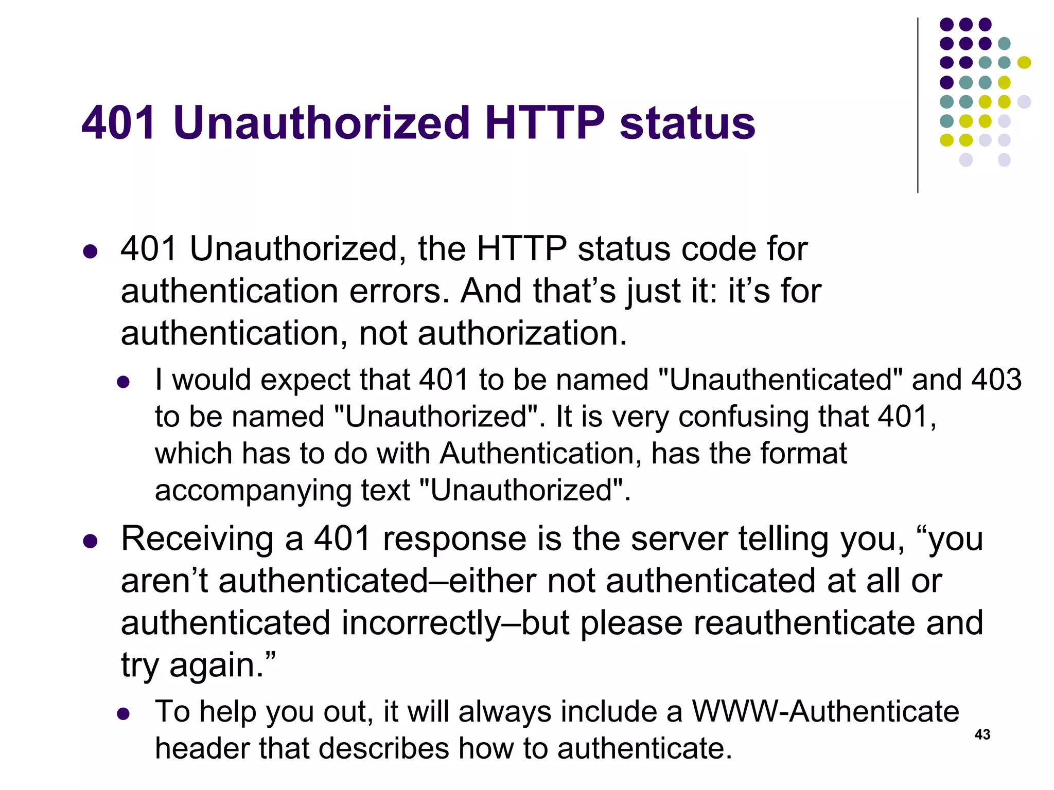 401 Unauthorized HTTP status 
 401 Unauthorized, the HTTP status code for 
authentication errors. And that’s just it: it’s for 
authentication, not authorization. 
 I would expect that 401 to be named "Unauthenticated" and 403 
to be named "Unauthorized". It is very confusing that 401, 
which has to do with Authentication, has the format 
accompanying text "Unauthorized". 
 Receiving a 401 response is the server telling you, “you 
aren’t authenticated–either not authenticated at all or 
authenticated incorrectly–but please reauthenticate and 
try again.” 
 To help you out, it will always include a WWW-Authenticate 
header that describes how to authenticate. 
43 
 