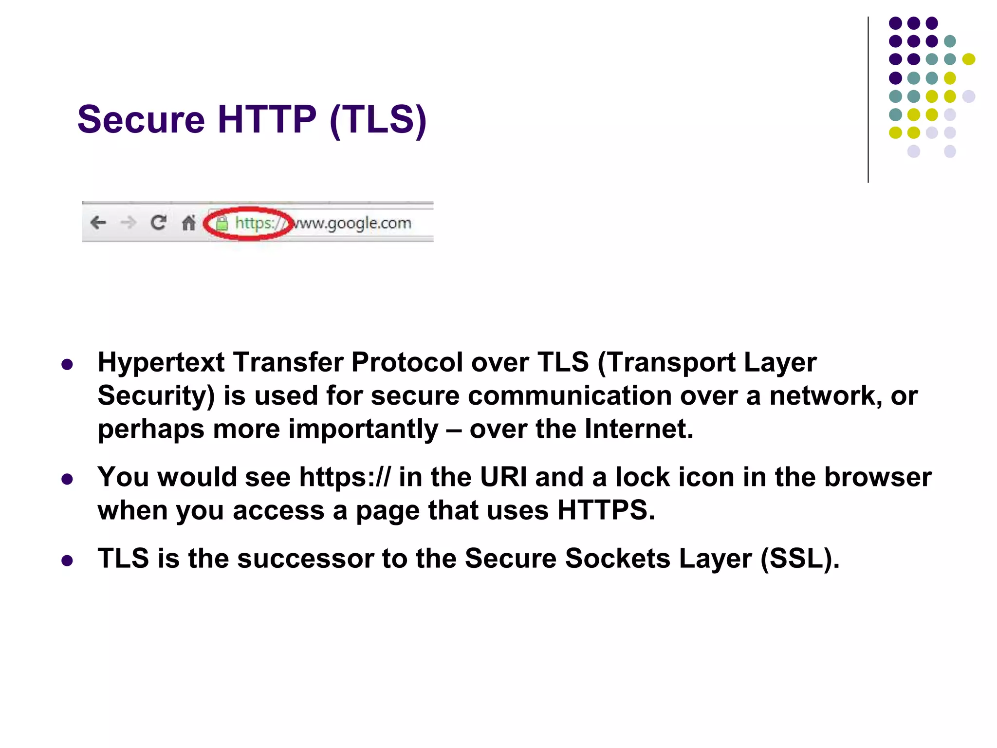 Secure HTTP (TLS) 
 Hypertext Transfer Protocol over TLS (Transport Layer 
Security) is used for secure communication over a network, or 
perhaps more importantly – over the Internet. 
 You would see https:// in the URI and a lock icon in the browser 
when you access a page that uses HTTPS. 
 TLS is the successor to the Secure Sockets Layer (SSL). 
 