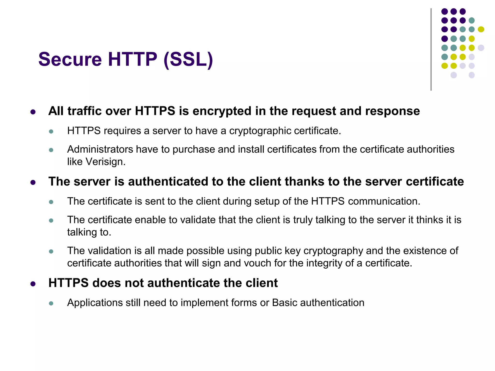 Secure HTTP (SSL) 
 All traffic over HTTPS is encrypted in the request and response 
 HTTPS requires a server to have a cryptographic certificate. 
 Administrators have to purchase and install certificates from the certificate authorities 
like Verisign. 
 The server is authenticated to the client thanks to the server certificate 
 The certificate is sent to the client during setup of the HTTPS communication. 
 The certificate enable to validate that the client is truly talking to the server it thinks it is 
talking to. 
 The validation is all made possible using public key cryptography and the existence of 
certificate authorities that will sign and vouch for the integrity of a certificate. 
 HTTPS does not authenticate the client 
 Applications still need to implement forms or Basic authentication 
 