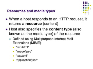 Resources and media types 
 When a host responds to an HTTP request, it 
returns a resource (content) 
 Host also specifies the content type (also 
known as the media type) of the resource 
 Defined using Multipurpose Internet Mail 
Extensions (MIME) 
 "text/html" 
 "image/jpeg" 
 "text/xml" 
 "application/json" 
 