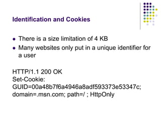 Identification and Cookies 
 There is a size limitation of 4 KB 
 Many websites only put in a unique identifier for 
a user 
HTTP/1.1 200 OK 
Set-Cookie: 
GUID=00a48b7f6a4946a8adf593373e53347c; 
domain=.msn.com; path=/ ; HttpOnly 
 