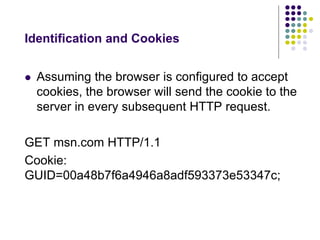 Identification and Cookies 
 Assuming the browser is configured to accept 
cookies, the browser will send the cookie to the 
server in every subsequent HTTP request. 
GET msn.com HTTP/1.1 
Cookie: 
GUID=00a48b7f6a4946a8adf593373e53347c; 
 