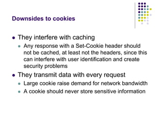 Downsides to cookies 
 They interfere with caching 
 Any response with a Set-Cookie header should 
not be cached, at least not the headers, since this 
can interfere with user identification and create 
security problems 
 They transmit data with every request 
 Large cookie raise demand for network bandwidth 
 A cookie should never store sensitive information 
 