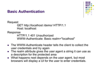 Basic Authentication 
Request 
GET http://localhost /demo/ HTTP/1.1 
Host: localhost 
Response 
HTTP/1.1 401 Unauthorized 
WWW-Authenticate: Basic realm="localhost" 
 The WWW-Authenticate header tells the client to collect the 
user credentials and try again 
 The realm attribute gives the user agent a string it can use as 
a description for the protected area 
 What happens next depends on the user agent, but most 
browsers will display a UI for the user to enter credentials. 
 