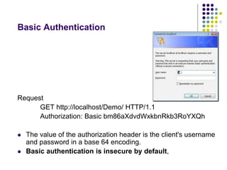 Basic Authentication 
Request 
GET http://localhost/Demo/ HTTP/1.1 
Authorization: Basic bm86aXdvdWxkbnRkb3RoYXQh 
 The value of the authorization header is the client's username 
and password in a base 64 encoding. 
 Basic authentication is insecure by default, 
 