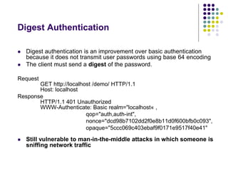 Digest Authentication 
 Digest authentication is an improvement over basic authentication 
because it does not transmit user passwords using base 64 encoding 
 The client must send a digest of the password. 
Request 
GET http://localhost /demo/ HTTP/1.1 
Host: localhost 
Response 
HTTP/1.1 401 Unauthorized 
WWW-Authenticate: Basic realm="localhost« , 
qop="auth,auth-int", 
nonce="dcd98b7102dd2f0e8b11d0f600bfb0c093", 
opaque="5ccc069c403ebaf9f0171e9517f40e41" 
 Still vulnerable to man-in-the-middle attacks in which someone is 
sniffing network traffic 
 