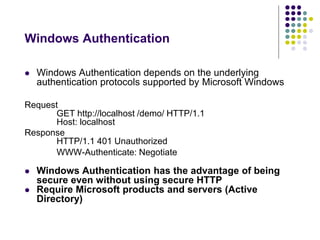 Windows Authentication 
 Windows Authentication depends on the underlying 
authentication protocols supported by Microsoft Windows 
Request 
GET http://localhost /demo/ HTTP/1.1 
Host: localhost 
Response 
HTTP/1.1 401 Unauthorized 
WWW-Authenticate: Negotiate 
 Windows Authentication has the advantage of being 
secure even without using secure HTTP 
 Require Microsoft products and servers (Active 
Directory) 
 