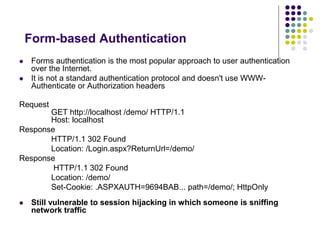 Form-based Authentication 
 Forms authentication is the most popular approach to user authentication 
over the Internet. 
 It is not a standard authentication protocol and doesn't use WWW-Authenticate 
or Authorization headers 
Request 
GET http://localhost /demo/ HTTP/1.1 
Host: localhost 
Response 
HTTP/1.1 302 Found 
Location: /Login.aspx?ReturnUrl=/demo/ 
Response 
HTTP/1.1 302 Found 
Location: /demo/ 
Set-Cookie: .ASPXAUTH=9694BAB... path=/demo/; HttpOnly 
 Still vulnerable to session hijacking in which someone is sniffing 
network traffic 
 