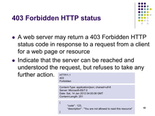403 Forbidden HTTP status 
 A web server may return a 403 Forbidden HTTP 
status code in response to a request from a client 
for a web page or resource 
 Indicate that the server can be reached and 
understood the request, but refuses to take any 
further action. 
42 
HTTP/1.1 
403 
Forbidden 
Content-Type: application/json; charset=utf-8 
Server: Microsoft-IIS/7.0 
Date: Sat, 14 Jan 2012 04:00:08 GMT 
Content-Length: 251 
{ 
“code" : 123, 
“description" : "You are not allowed to read this resource" 
} 
 