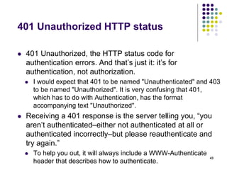 401 Unauthorized HTTP status 
 401 Unauthorized, the HTTP status code for 
authentication errors. And that’s just it: it’s for 
authentication, not authorization. 
 I would expect that 401 to be named "Unauthenticated" and 403 
to be named "Unauthorized". It is very confusing that 401, 
which has to do with Authentication, has the format 
accompanying text "Unauthorized". 
 Receiving a 401 response is the server telling you, “you 
aren’t authenticated–either not authenticated at all or 
authenticated incorrectly–but please reauthenticate and 
try again.” 
 To help you out, it will always include a WWW-Authenticate 
header that describes how to authenticate. 
43 
 