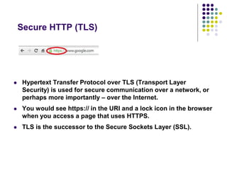 Secure HTTP (TLS) 
 Hypertext Transfer Protocol over TLS (Transport Layer 
Security) is used for secure communication over a network, or 
perhaps more importantly – over the Internet. 
 You would see https:// in the URI and a lock icon in the browser 
when you access a page that uses HTTPS. 
 TLS is the successor to the Secure Sockets Layer (SSL). 
 