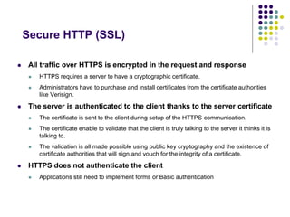 Secure HTTP (SSL) 
 All traffic over HTTPS is encrypted in the request and response 
 HTTPS requires a server to have a cryptographic certificate. 
 Administrators have to purchase and install certificates from the certificate authorities 
like Verisign. 
 The server is authenticated to the client thanks to the server certificate 
 The certificate is sent to the client during setup of the HTTPS communication. 
 The certificate enable to validate that the client is truly talking to the server it thinks it is 
talking to. 
 The validation is all made possible using public key cryptography and the existence of 
certificate authorities that will sign and vouch for the integrity of a certificate. 
 HTTPS does not authenticate the client 
 Applications still need to implement forms or Basic authentication 
 