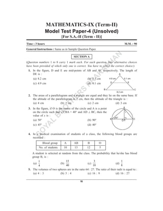 MATHEMATICS-IX (Term-II)
                 Model Test Paper-4 (Unsolved)
                             [For S.A.-II (Term - II)]
Time : 3 hours                                                                      M.M. : 90
General Instructions : Same as in Sample Question Paper.

                                        SECTION A            N
                                                            A
                                                          SH
(Question numbers 1 to 8 carry 1 mark each. For each question, four alternative choices
have been provided of which only one is correct. You have to select the correct choice.)
                                                         A
 1. In the figure, D and E are mid-points of AB and AC respectively. The length of
    DE is :                                             K
     (a) 8.2 cm                                        A
                                                    (b) 5.1 cm
     (c) 4.9 cm
                                                     PR
                                                    (d) 4.1 cm

                                    S
                                  ER
 2. The areas of a parallelogram and a triangle are equal and they lie on the same base. If
    the altitude of the parallelogram is 2 cm, then the altitude of the triangle is :
    (a) 4 cm
                                TH
                            (b) 1 cm              (c) 2 cm                 (d) 3 cm

                               O
 3. In the figure, if O is the centre of the circle and A is a point
                              R
    on the circle such that ∠CBA = 40° and AD ⊥ BC, then the
    value of x is :
                             B
     (a) 50°
             L                                      (b) 90°
     (c) 45°
           YA                                       (d) 40°

          O
         G
 4. In a medical examination of students of a class, the following blood groups are
    recorded :
               Blood group      A       AB          B         O
          No. of students      10        13        12         5
    A student is selected at random from the class. The probability that he/she has blood
    group B, is :
         1                      13                     3                        1
     (a)                    (b)                  (c)                       (d)
          4                      40                   10                        8
 5. The volumes of two spheres are in the ratio 64 : 27. The ratio of their radii is equal to :
     (a) 4 : 3              (b) 3 : 4            (c) 16 : 9                (d) 16 : 27

                                              16
 