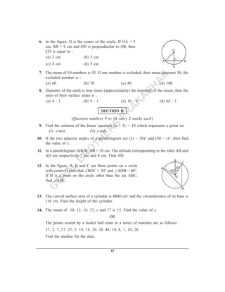 6. In the figure, O is the centre of the circle. If OA = 5
    cm, AB = 8 cm and OD is perpendicular to AB, then
    CD is equal to :
    (a) 2 cm                (b) 3 cm
     (c) 4 cm              (d) 5 cm

 7. The mean of 10 numbers is 55. If one number is excluded, their mean becomes 50, the
    excluded number is :                                    N
    (a) 60               (b) 70                (c) 80      A           (d) 100

                                                         SH
 8. Diameter of the earth is four times (approximately) the diameter of the moon, then the
    ratio of their surface areas is :
                                                        A
    (a) 4 : 1               (b) 8 : 1
                                                       K
                                                 (c) 16 : 1               (d) 64 : 1

                                                      A
                                      SECTION B

                                                    PR
                    (Question numbers 9 to 14 carry 2 marks each)
                                 S
 9. Find the solution of the linear equation 2x + 5y = 10 which represents a point on

                               ER
      (i) x-axis               (ii) y-axis


                             TH
10. If the two adjacent angles of a parallelogram are (3x – 20)° and (50 – x)°, then find
    the value of x.

                            O
11. In a parallelogram ABCD, AB = 10 cm. The altitude corresponding to the sides AB and
                           R
    AD are respectively 7 cm and 8 cm. Find AD.
                          B
             L
12. In the figure, A, B and C are three points on a circle


           YA
    with centre O such that ∠BOC = 30° and ∠AOB = 60°.
    If D is a point on the circle other than the arc ABC,

          O
    find ∠ADC.

         G
13. The curved surface area of a cylinder is 4400 cm2 and the circumference of its base is
    110 cm. Find the height of the cylinder.

14. The mean of 10, 12, 18, 13, x and 17 is 15. Find the value of x.
                                           OR
    The points scored by a basket ball team in a series of matches are as follows :
    17, 2, 7, 27, 25, 5, 14, 18, 10, 24, 48, 10, 8, 7, 10, 28.
    Find the median for the data.


                                            17
 