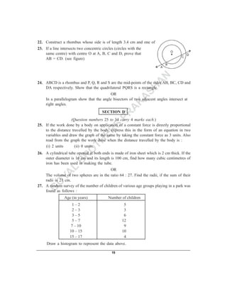 22. Construct a rhombus whose side is of length 3.4 cm and one of its angles is 45°.
23. If a line intersects two concentric circles (circles with the
    same centre) with centre O at A, B, C and D, prove that
    AB = CD. (see figure)



                                                              N
                                                             A
24. ABCD is a rhombus and P, Q, R and S are the mid-points of the sides AB, BC, CD and

                                                           SH
    DA respectively. Show that the quadrilateral PQRS is a rectangle.
                                          OR
                                                          A
     In a parallelogram show that the angle bisectors of two adjacent angles intersect at
     right angles.                                       K
                                                        A
                                        SECTION D

                                                      PR
                   (Question numbers 25 to 34 carry 4 marks each.)
                                  S
25. If the work done by a body on application of a constant force is directly proportional


                                ER
    to the distance travelled by the body, express this in the form of an equation in two
    variables and draw the graph of the same by taking the constant force as 3 units. Also

                              TH
    read from the graph the work done when the distance travelled by the body is :
    (i) 2 units       (ii) 0 units.
                             O
26. A cylindrical tube opened at both ends is made of iron sheet which is 2 cm thick. If the
                            R
    outer diameter is 16 cm and its length is 100 cm, find how many cubic centimetres of
                           B
    iron has been used in making the tube.
              L                          OR

            YA
    The volume of two spheres are in the ratio 64 : 27. Find the radii, if the sum of their
    radii is 21 cm.
           O
27. A random survey of the number of children of various age groups playing in a park was
          G
    found as follows :
                Age (in years)              Number of children
                      1–2                             5
                      2–3                             3
                      3–5                             6
                      5–7                            12
                     7 – 10                           9
                    10 – 15                          10
                    15 – 17                           4
     Draw a histogram to represent the data above.

                                              19
 
