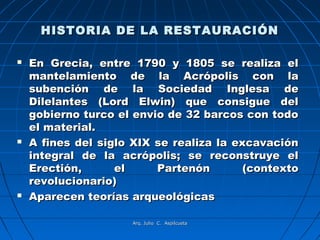HISTORIA DE LA RESTAURACIÓN

   En Grecia, entre 1790 y 1805 se realiza el
    mantelamiento de la Acrópolis con la
    subención de la Sociedad Inglesa de
    Dilelantes (Lord Elwin) que consigue del
    gobierno turco el envio de 32 barcos con todo
    el material.
   A fines del siglo XIX se realiza la excavación
    integral de la acrópolis; se reconstruye el
    Erectión,      el     Partenón        (contexto
    revolucionario)
   Aparecen teorías arqueológicas

                      Arq. Julio C. Aspilcueta
 