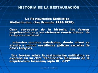 HISTORIA DE LA RESTAURACIÓN


           La Restauración Estílística
Viollet-le-duc. (Arq.Francés 1814-1879):

Gran conocedor de la historia, las formas
arquitectónicas y los sistemas constructivos de
la época medieval.

  intervino muchas catedrales, donde alteró su
silueta y colocó esculturas góticas sacadas de
otros templos.

 Sus teorías sobre la restauración estilística se
expresa en su obra "Diccionario Razonado de la
arquitectura francesa, siglo XI - XVI"

                   Arq. Julio C. Aspilcueta
 