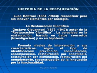 HISTORIA DE LA RESTAURACIÓN

  Luca Beltrani (1854 -1933): reconstruir pero
sin innovar elementos por analogía.

         La Restauración Científica
 Gustavo Giovannoni (1873 -1947): autor de la
"Restauración Científica" . La veracidad en la
restauración, basada en datos concretos
(Investigación) y no en hipótesis.

     Formula niveles de intervención y sus
características,     según    el    tipo     de
identificación:   prevención,    consolidación,
recomposición, restauración por anastilosis,
restauración por eliminación, restauración por
complemento, reconstrucción de la innovación
por la funcionalidad.
                 Arq. Julio C. Aspilcueta
 