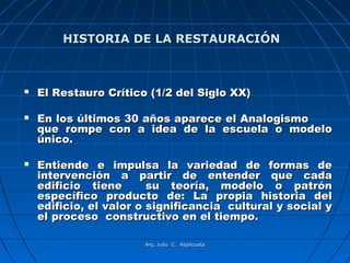 HISTORIA DE LA RESTAURACIÓN



   El Restauro Crítico (1/2 del Siglo XX)

   En los últimos 30 años aparece el Analogismo
    que rompe con a idea de la escuela o modelo
    único.

   Entiende e impulsa la variedad de formas de
    intervención a partir de entender que cada
    edificio tiene       su teoría, modelo o patrón
    específico producto de: La propia historia del
    edificio, el valor o significancia cultural y social y
    el proceso constructivo en el tiempo.

                       Arq. Julio C. Aspilcueta
 