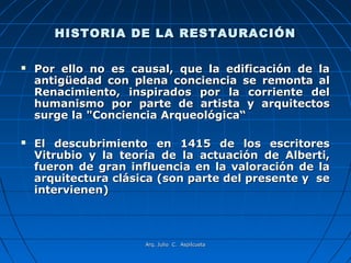 HISTORIA DE LA RESTAURACIÓN

   Por ello no es causal, que la edificación de la
    antigüedad con plena conciencia se remonta al
    Renacimiento, inspirados por la corriente del
    humanismo por parte de artista y arquitectos
    surge la "Conciencia Arqueológica“

   El descubrimiento en 1415 de los escritores
    Vitrubio y la teoría de la actuación de Alberti,
    fueron de gran influencia en la valoración de la
    arquitectura clásica (son parte del presente y se
    intervienen)



                      Arq. Julio C. Aspilcueta
 