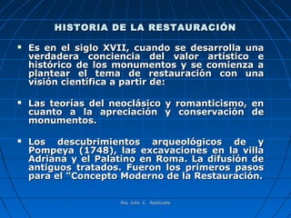HISTORIA DE LA RESTAURACIÓN

   Es en el siglo XVII, cuando se desarrolla una
    verdadera conciencia del valor artístico e
    histórico de los monumentos y se comienza a
    plantear el tema de restauración con una
    visión científica a partir de:

   Las teorías del neoclásico y romanticismo, en
    cuanto a la apreciación y conservación de
    monumentos.

   Los descubrimientos arqueológicos de y
    Pompeya (1748), las excavaciones en la villa
    Adriana y el Palatino en Roma. La difusión de
    antiguos tratados. Fueron los primeros pasos
    para el "Concepto Moderno de la Restauración.

                     Arq. Julio C. Aspilcueta
 