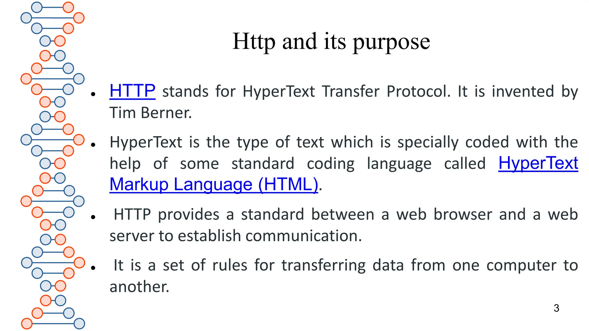 Http and its purpose
 HTTP stands for HyperText Transfer Protocol. It is invented by
Tim Berner.
 HyperText is the type of text which is specially coded with the
help of some standard coding language called HyperText
Markup Language (HTML).
 HTTP provides a standard between a web browser and a web
server to establish communication.
 It is a set of rules for transferring data from one computer to
another.
3
 