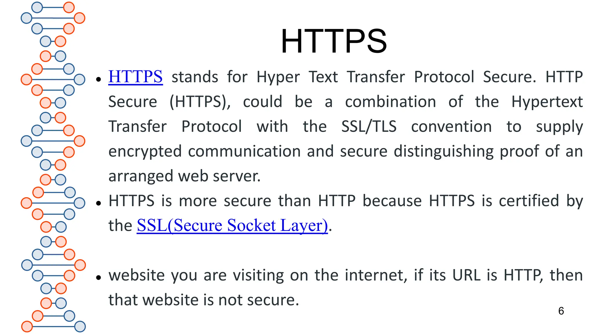 HTTPS
 HTTPS stands for Hyper Text Transfer Protocol Secure. HTTP
Secure (HTTPS), could be a combination of the Hypertext
Transfer Protocol with the SSL/TLS convention to supply
encrypted communication and secure distinguishing proof of an
arranged web server.
 HTTPS is more secure than HTTP because HTTPS is certified by
the SSL(Secure Socket Layer).
 website you are visiting on the internet, if its URL is HTTP, then
that website is not secure.
6
 