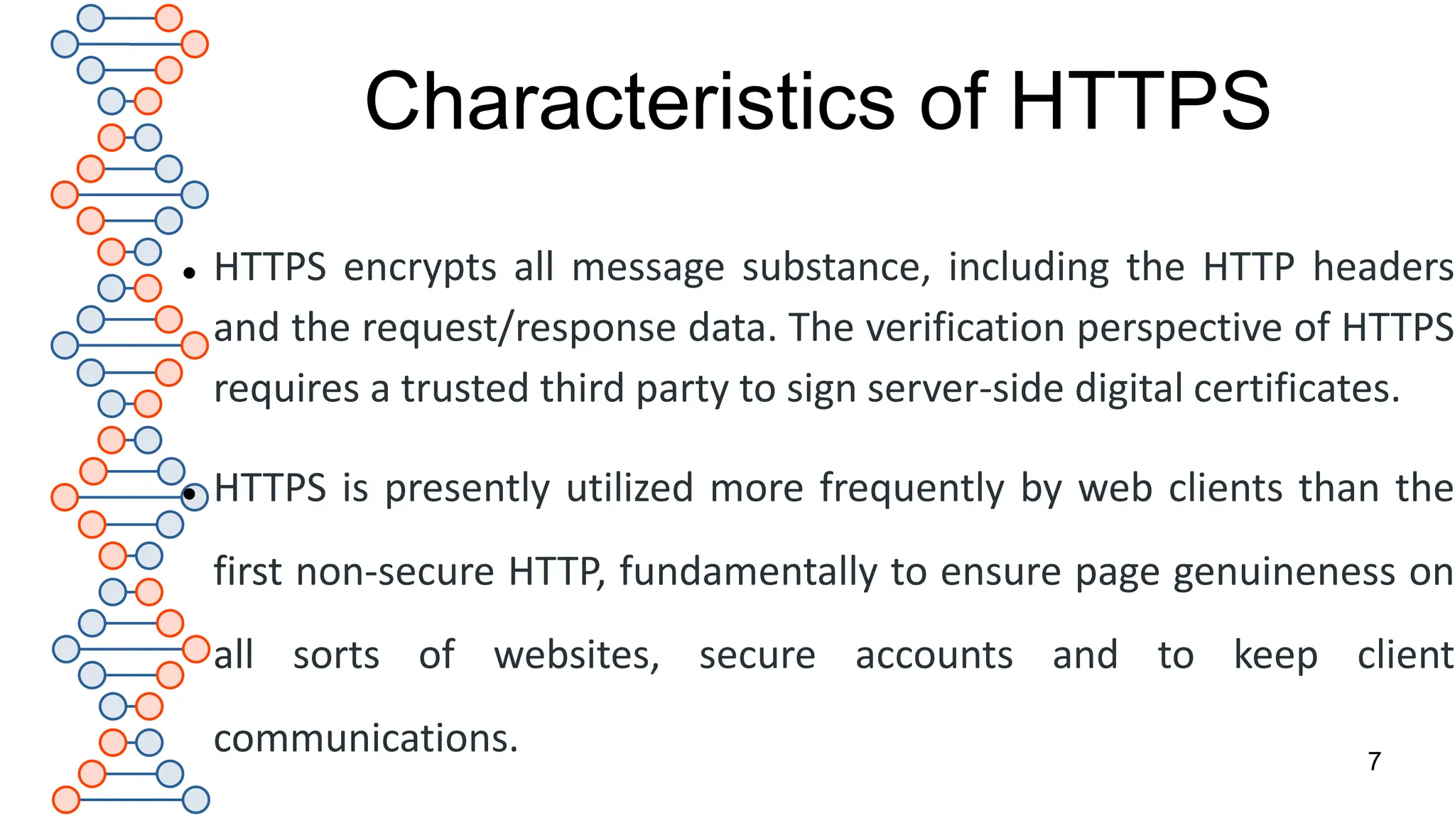 Characteristics of HTTPS
 HTTPS encrypts all message substance, including the HTTP headers
and the request/response data. The verification perspective of HTTPS
requires a trusted third party to sign server-side digital certificates.
 HTTPS is presently utilized more frequently by web clients than the
first non-secure HTTP, fundamentally to ensure page genuineness on
all sorts of websites, secure accounts and to keep client
communications. 7
 