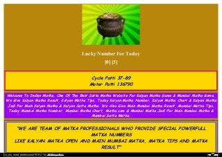 Lucky Number For Today
[0] [3]
Cycle Patti 37-89
Motor Patti 136790
Welcome To Indian Matka, One Of The Best Satta Matka Website For Kalyan Matka Game & Mumbai Matka Game.
We Give Kalyan Matka Result, Kalyan Matka Tips, Today Kalyan Matka Number, Kalyan Matka Chart & Kalyan Matka
Jodi For Main Kalyan Matka & Kalyan Satta Matka. We Also Give Main Mumbai Matka Result, Mumbai Matka Tips,
Today Mumbai Matka Number, Mumbai Matka Chart, Matka.com & Mumbai Matka Jodi For Main Mumbai Matka &
Mumbai Satta Matka.
"WE ARE TEAM OF MATKA PROFESSIONALS WHO PROVIDE SPECIAL POWERFULL
MATKA NUMBERS
LIKE KALYAN MATKA OPEN AND MAIN MUMBAI MATKA, MATKA TIPS AND MATKA
RESULT"
Do you need professional PDFs? Try PDFmyURL!
 