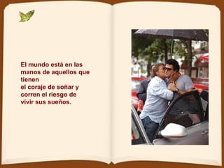 El mundo está en las manos de aquellos que tienen  el coraje de soñar y corren el riesgo de vivir sus sueños. 