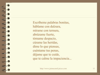 Escríbeme palabras bonitas, háblame con dulzura,  mírame con ternura, abrázame fuerte, tómame despacio, cúrame las heridas, dime lo que piensas, cuéntame tus penas, déjame que te cuide, que te calme la impaciencia... 