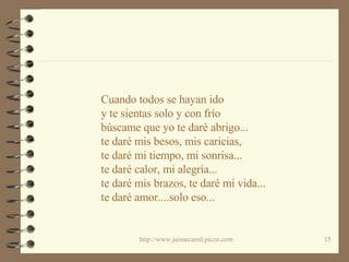 Cuando todos se hayan ido y te sientas solo y con frío búscame que yo te darè abrigo... te daré mis besos, mis caricias, te daré mi tiempo, mi sonrisa... te daré calor, mi alegría... te daré mis brazos, te daré mi vida... te daré amor....solo eso... 