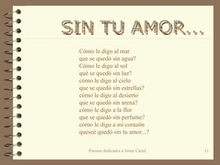 Cómo le digo al mar  que se quedó sin agua? Cómo le digo al sol  què se quedó sin luz? cómo le digo al cielo  que se quedó sin estrellas? cómo le digo al desierto que se quedó sin arena? cómo le digo a la flor que se quedó sin perfume?   cómo le digo a mi corazón queseé quedó sin tu amor...? SIN TU AMOR...  