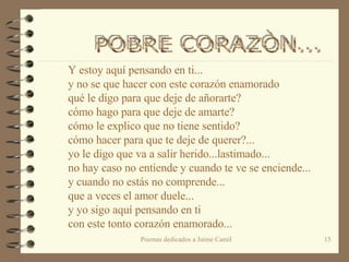 Y estoy aquí pensando en ti... y no se que hacer con este corazón enamorado qué le digo para que deje de añorarte? cómo hago para que deje de amarte? cómo le explico que no tiene sentido? cómo hacer para que te deje de querer?... yo le digo que va a salir herido...lastimado... no hay caso no entiende y cuando te ve se enciende... y cuando no estás no comprende... que a veces el amor duele... y yo sigo aquí pensando en ti con este tonto corazón enamorado...   POBRE CORAZÒN...  